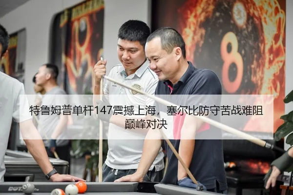 特鲁姆普单杆147震撼上海，塞尔比防守苦战难阻巅峰对决