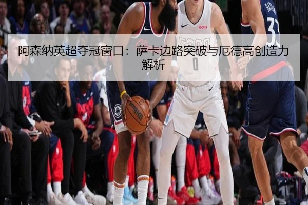 阿森纳英超夺冠窗口：萨卡边路突破与厄德高创造力解析