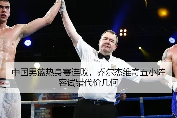 中国男篮热身赛连败，乔尔杰维奇五小阵容试错代价几何
