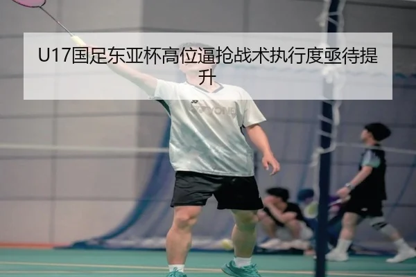 U17国足东亚杯高位逼抢战术执行度亟待提升