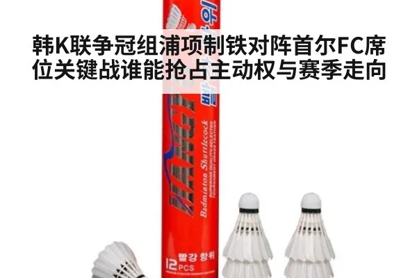 韩K联争冠组浦项制铁对阵首尔FC席位关键战谁能抢占主动权与赛季走向